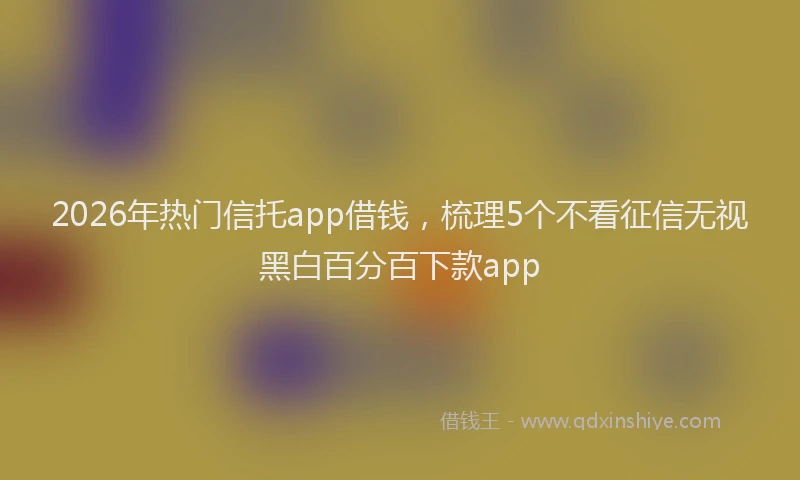 2026年热门信托app借钱，梳理5个不看征信无视黑白百分百下款app