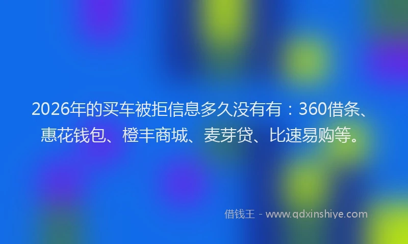 2026年的买车被拒信息多久没有有：360借条、惠花钱包、橙丰商城、麦芽贷、比速易购等。