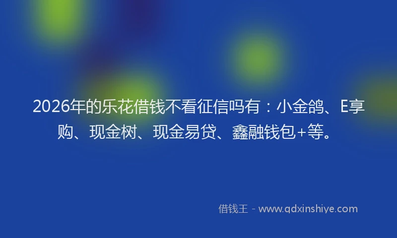2026年的乐花借钱不看征信吗有：小金鸽、E享购、现金树、现金易贷、鑫融钱包+等。