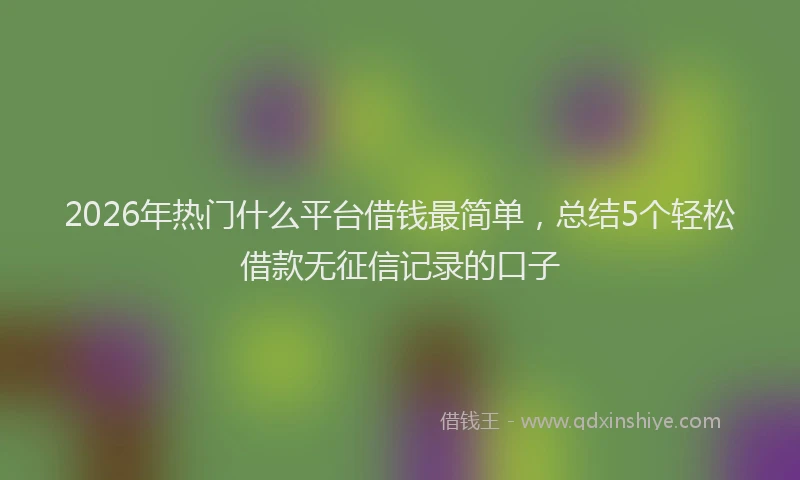2026年热门什么平台借钱最简单，总结5个轻松借款无征信记录的口子