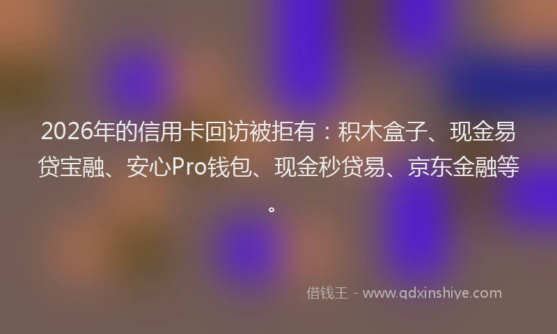 2026年的信用卡回访被拒有：积木盒子、现金易贷宝融、安心Pro钱包、现金秒贷易、京东金融等。