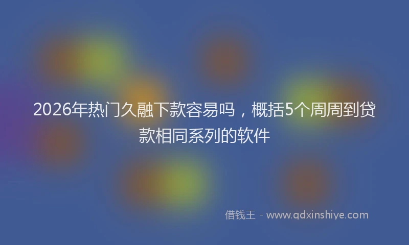 2026年热门久融下款容易吗，概括5个周周到贷款相同系列的软件