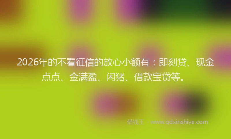 2026年的不看征信的放心小额有：即刻贷、现金点点、金满盈、闲猪、借款宝贷等。
