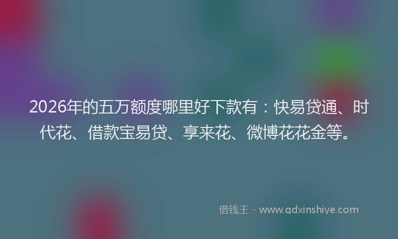 2026年的五万额度哪里好下款有：快易贷通、时代花、借款宝易贷、享来花、微博花花金等。
