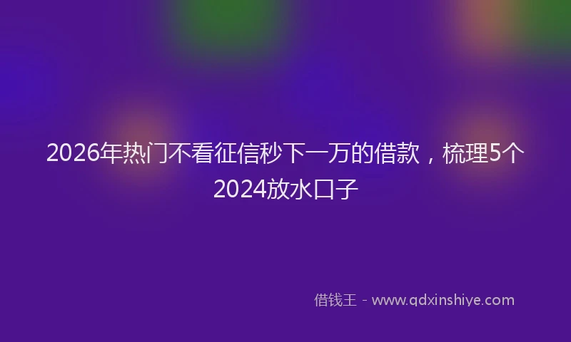 2026年热门不看征信秒下一万的借款，梳理5个2024放水口子