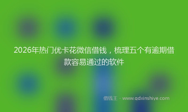 2026年热门优卡花微信借钱，梳理五个有逾期借款容易通过的软件