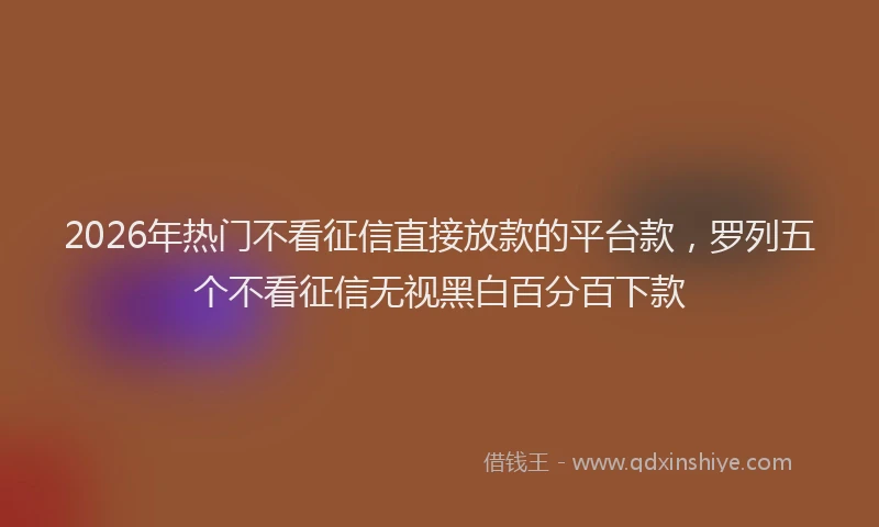 2026年热门不看征信直接放款的平台款，罗列五个不看征信无视黑白百分百下款