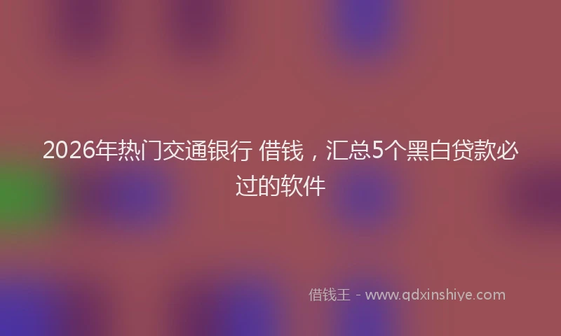2026年热门交通银行 借钱，汇总5个黑白贷款必过的软件
