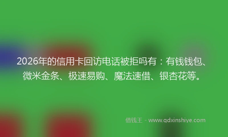 2026年的信用卡回访电话被拒吗有：有钱钱包、微米金条、极速易购、魔法速借、银杏花等。