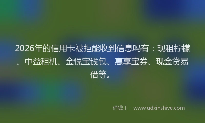 2026年的信用卡被拒能收到信息吗有：现租柠檬、中益租机、金悦宝钱包、惠享宝券、现金贷易借等。