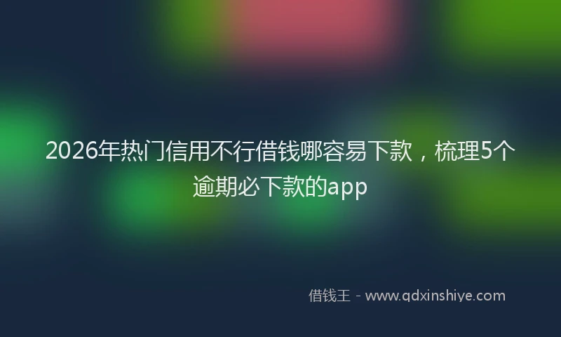 2026年热门信用不行借钱哪容易下款，梳理5个逾期必下款的app