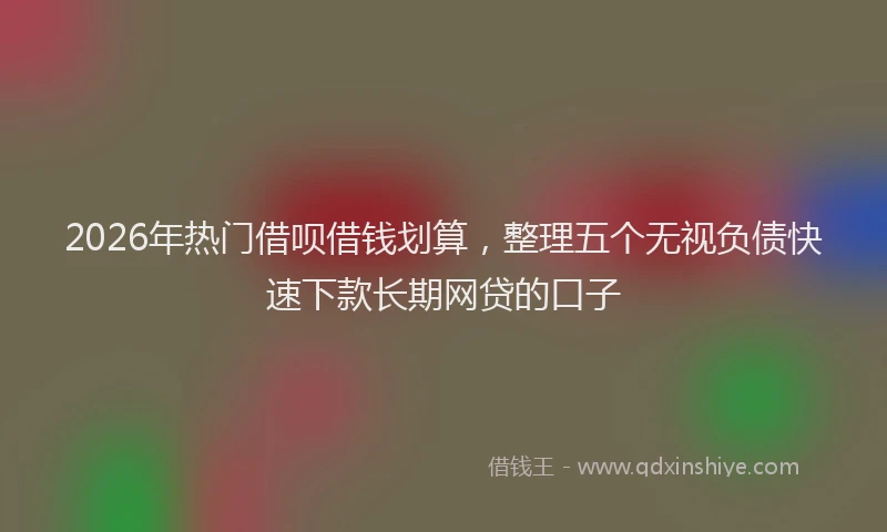 2026年热门借呗借钱划算，整理五个无视负债快速下款长期网贷的口子