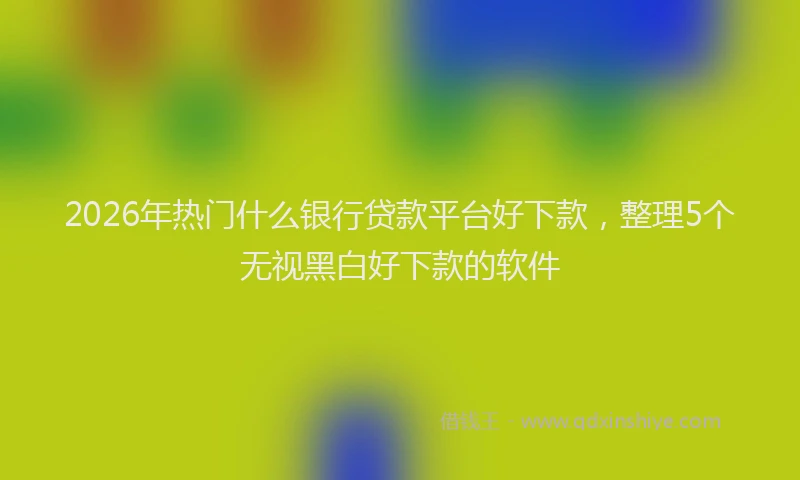 2026年热门什么银行贷款平台好下款，整理5个无视黑白好下款的软件