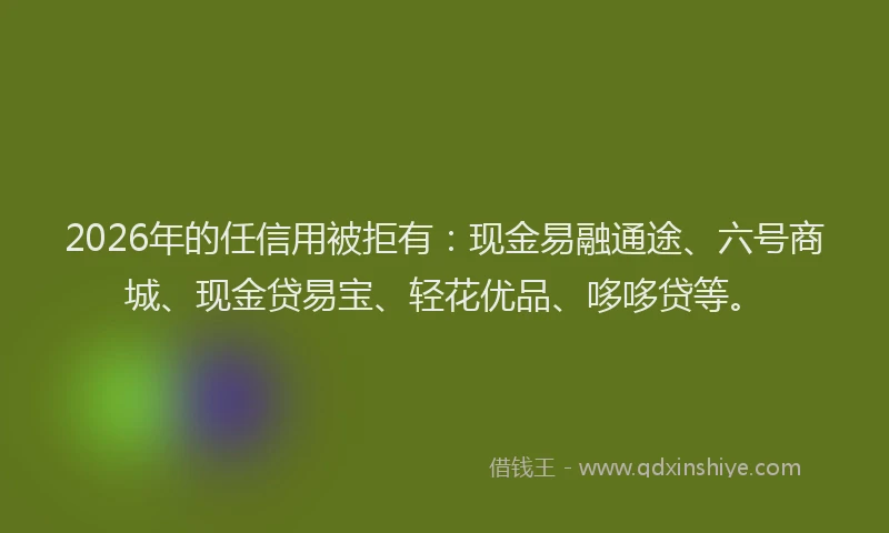 2026年的任信用被拒有：现金易融通途、六号商城、现金贷易宝、轻花优品、哆哆贷等。