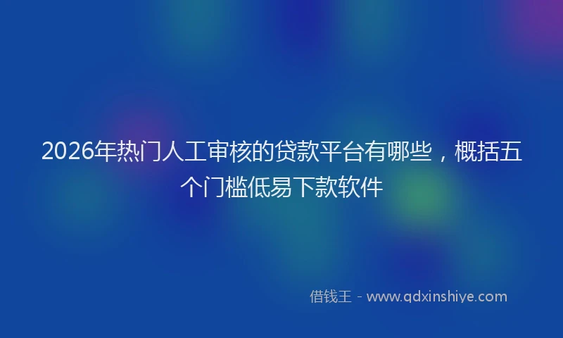 2026年热门人工审核的贷款平台有哪些，概括五个门槛低易下款软件
