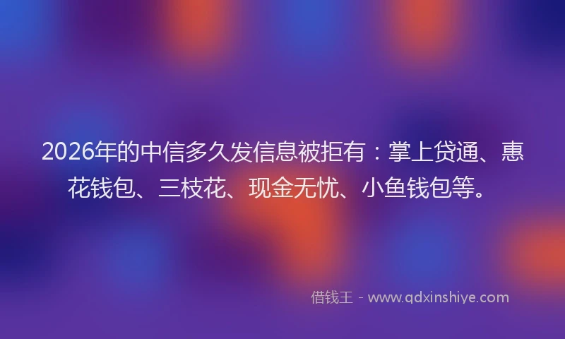 2026年的中信多久发信息被拒有：掌上贷通、惠花钱包、三枝花、现金无忧、小鱼钱包等。