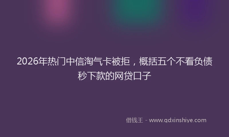 2026年热门中信淘气卡被拒，概括五个不看负债秒下款的网贷口子