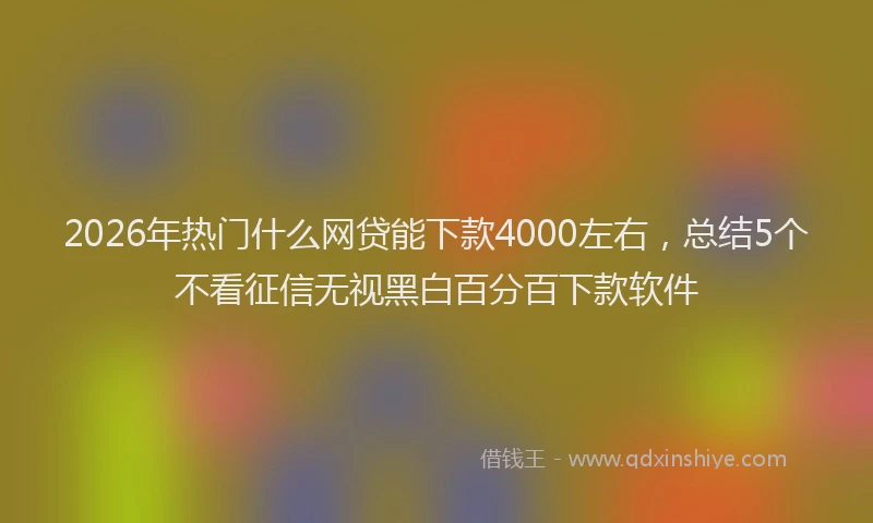 2026年热门什么网贷能下款4000左右，总结5个不看征信无视黑白百分百下款软件