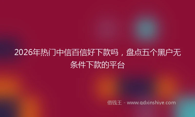 2026年热门中信百信好下款吗，盘点五个黑户无条件下款的平台