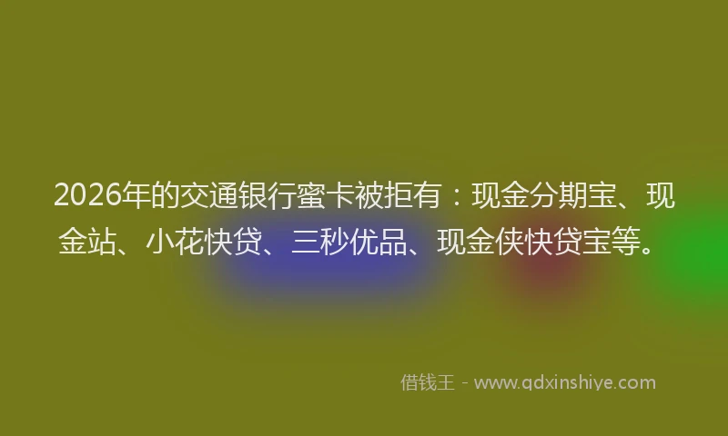2026年的交通银行蜜卡被拒有：现金分期宝、现金站、小花快贷、三秒优品、现金侠快贷宝等。