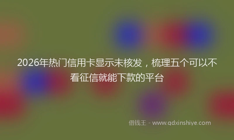 2026年热门信用卡显示未核发，梳理五个可以不看征信就能下款的平台