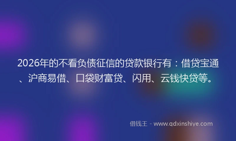 2026年的不看负债征信的贷款银行有：借贷宝通、沪商易借、口袋财富贷、闪用、云钱快贷等。