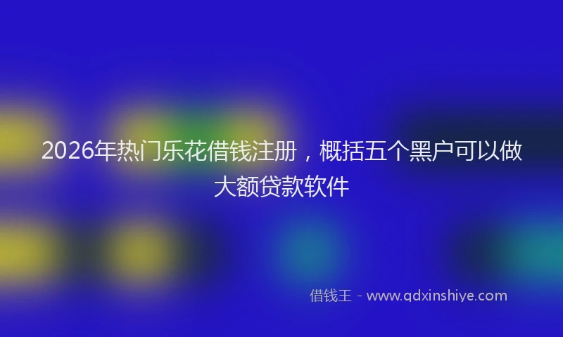 2026年热门乐花借钱注册，概括五个黑户可以做大额贷款软件