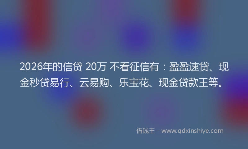 2026年的信贷 20万 不看征信有：盈盈速贷、现金秒贷易行、云易购、乐宝花、现金贷款王等。