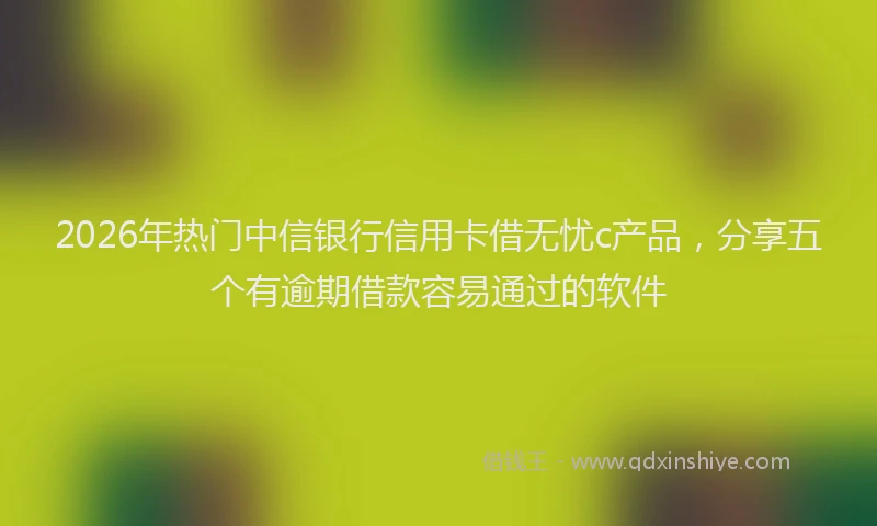 2026年热门中信银行信用卡借无忧c产品，分享五个有逾期借款容易通过的软件