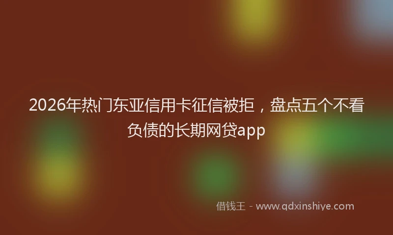 2026年热门东亚信用卡征信被拒，盘点五个不看负债的长期网贷app