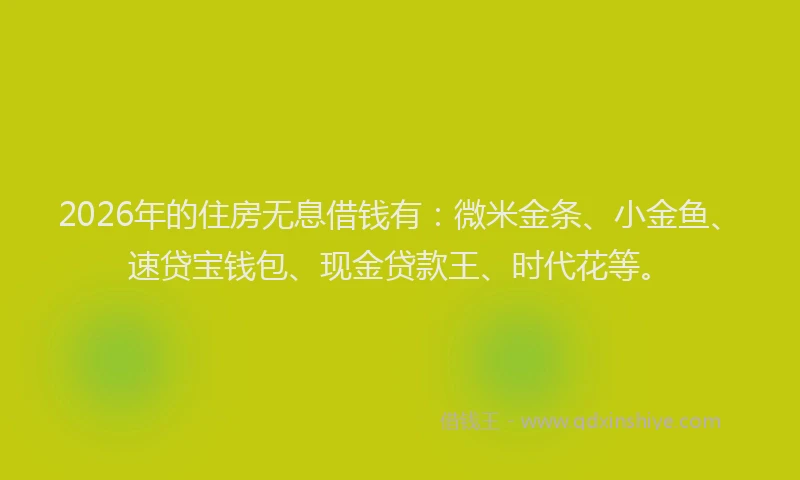 2026年的住房无息借钱有：微米金条、小金鱼、速贷宝钱包、现金贷款王、时代花等。