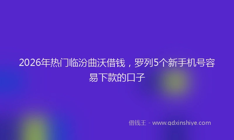 2026年热门临汾曲沃借钱，罗列5个新手机号容易下款的口子