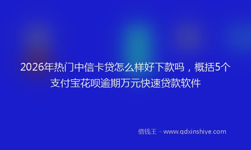 2026年热门中信卡贷怎么样好下款吗，概括5个支付宝花呗逾期万元快速贷款软件