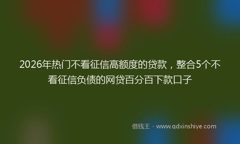 2026年热门不看征信高额度的贷款，整合5个不看征信负债的网贷百分百下款口子