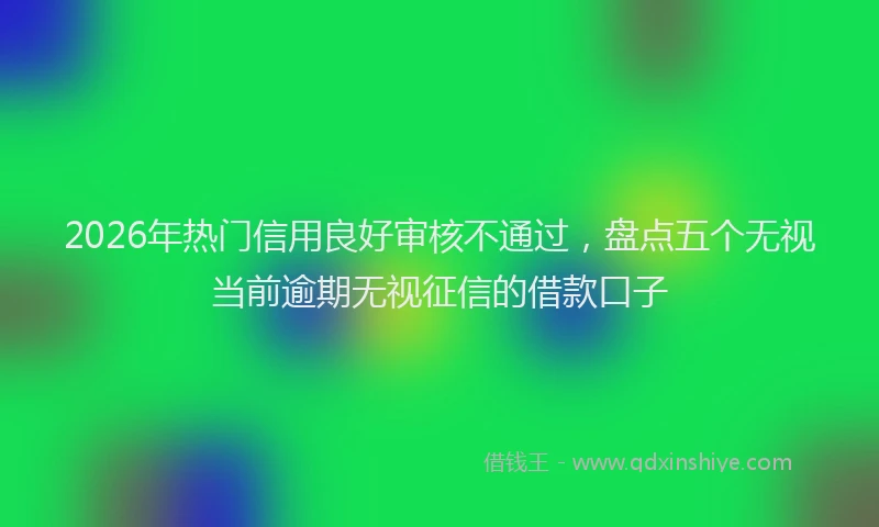 2026年热门信用良好审核不通过，盘点五个无视当前逾期无视征信的借款口子
