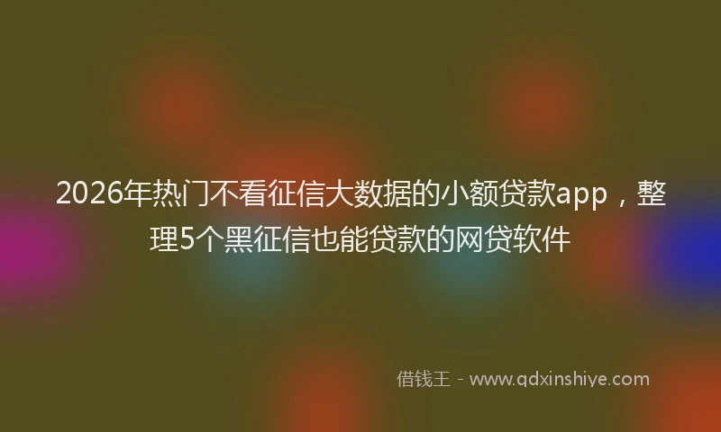 2026年热门不看征信大数据的小额贷款app，整理5个黑征信也能贷款的网贷软件