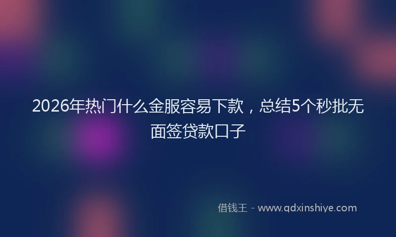 2026年热门什么金服容易下款，总结5个秒批无面签贷款口子