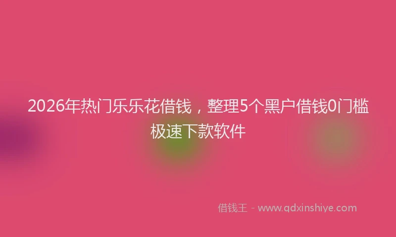 2026年热门乐乐花借钱，整理5个黑户借钱0门槛极速下款软件