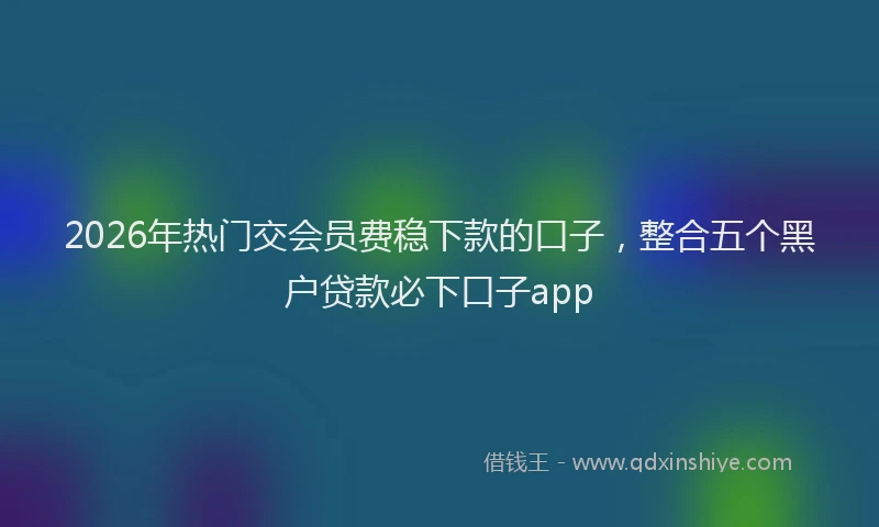 2026年热门交会员费稳下款的口子，整合五个黑户贷款必下口子app