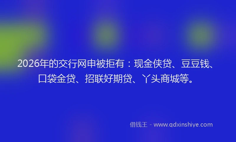 2026年的交行网申被拒有：现金侠贷、豆豆钱、口袋金贷、招联好期贷、丫头商城等。