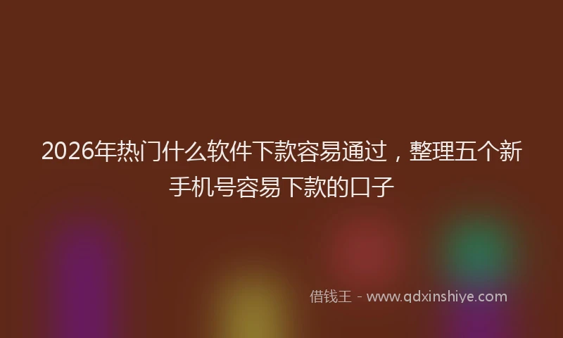 2026年热门什么软件下款容易通过，整理五个新手机号容易下款的口子