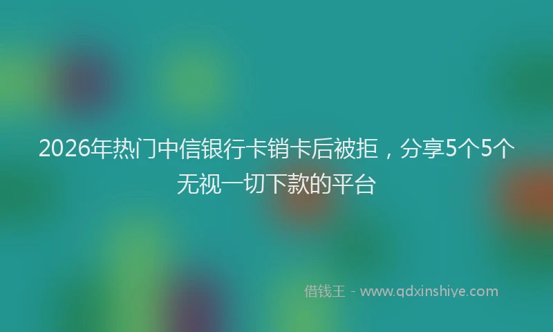 2026年热门中信银行卡销卡后被拒，分享5个5个无视一切下款的平台