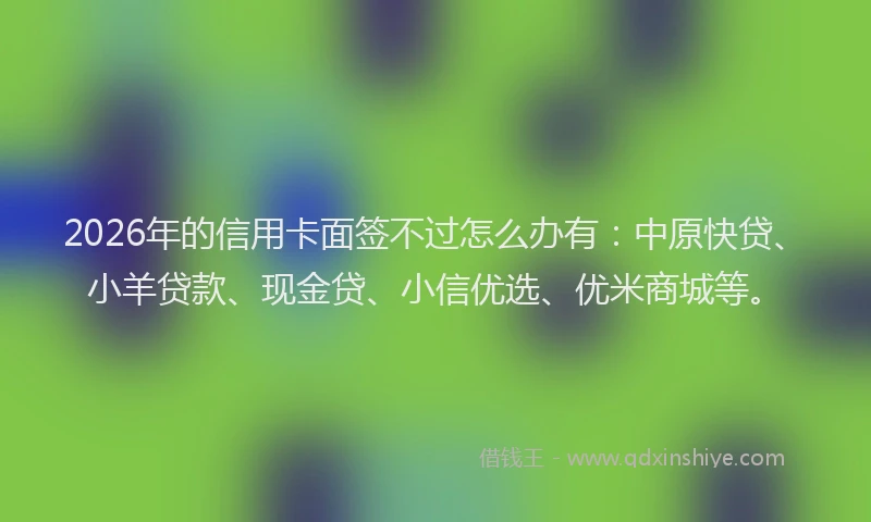 2026年的信用卡面签不过怎么办有：中原快贷、小羊贷款、现金贷、小信优选、优米商城等。