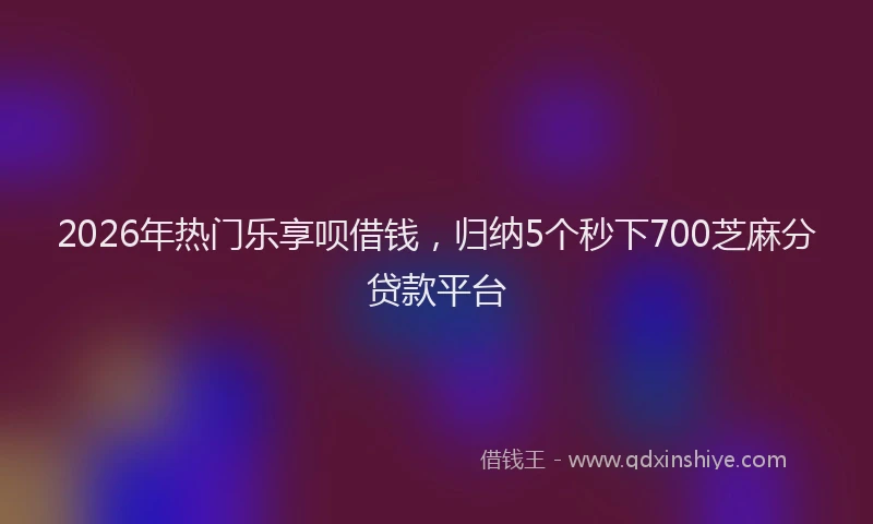 2026年热门乐享呗借钱，归纳5个秒下700芝麻分贷款平台