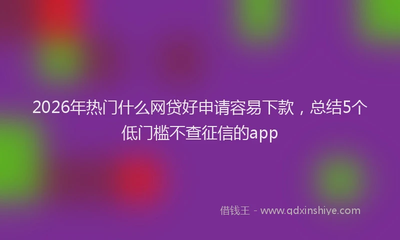 2026年热门什么网贷好申请容易下款，总结5个低门槛不查征信的app