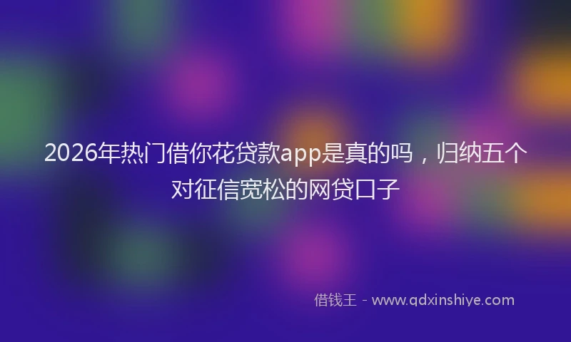 2026年热门借你花贷款app是真的吗，归纳五个对征信宽松的网贷口子