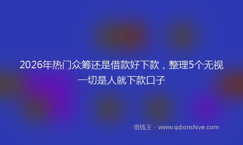 2026年热门众筹还是借款好下款，整理5个无视一切是人就下款口子