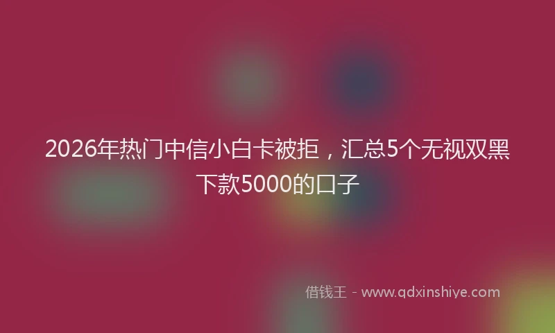 2026年热门中信小白卡被拒，汇总5个无视双黑下款5000的口子