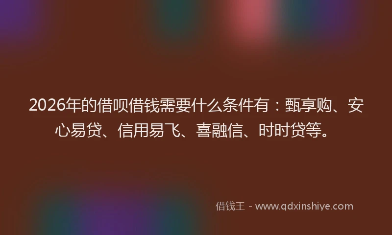 2026年的借呗借钱需要什么条件有：甄享购、安心易贷、信用易飞、喜融信、时时贷等。