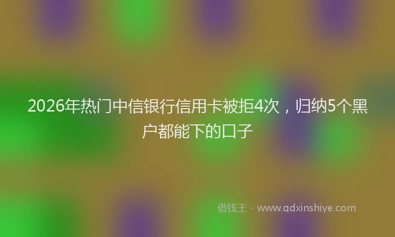 2026年热门中信银行信用卡被拒4次，归纳5个黑户都能下的口子